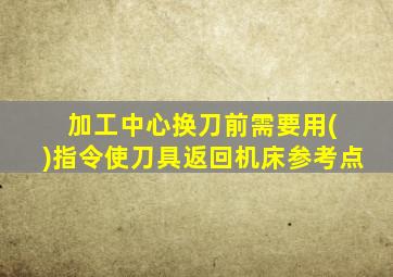 加工中心换刀前需要用( )指令使刀具返回机床参考点